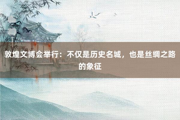 敦煌文博会举行：不仅是历史名城，也是丝绸之路的象征