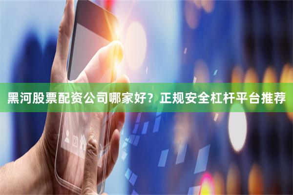 黑河股票配资公司哪家好？正规安全杠杆平台推荐